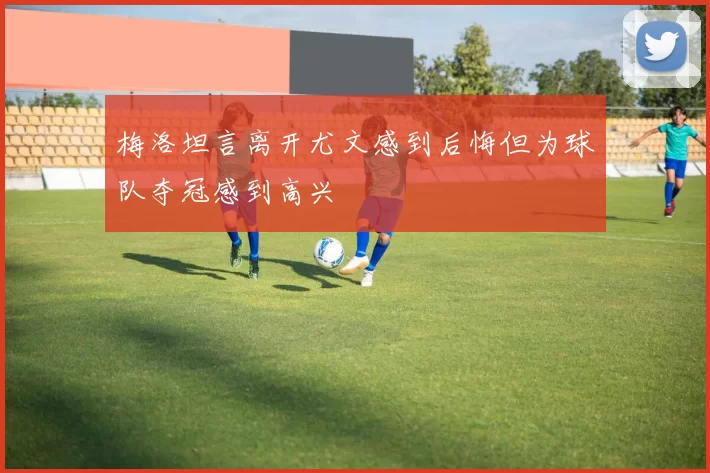 梅洛坦言离开尤文感到后悔但为球队夺冠感到高兴