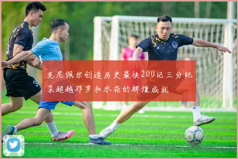 克尼佩尔创造历史最快200记三分纪录超越邓罗和水花的辉煌成就