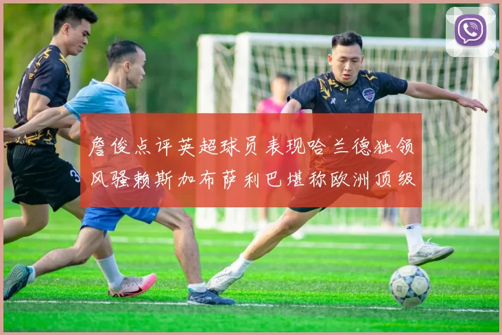 詹俊点评英超球员表现哈兰德独领风骚赖斯加布萨利巴堪称欧洲顶级