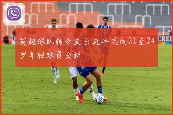 英超球队转会支出近半流向21至24岁年轻球员分析