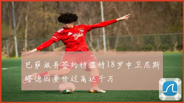 巴萨放弃签约特温特18岁中卫尼斯塔德因要价过高达千万