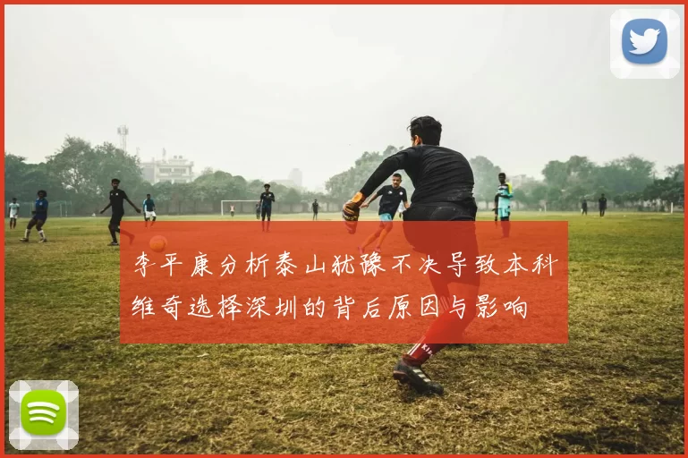 李平康分析泰山犹豫不决导致本科维奇选择深圳的背后原因与影响