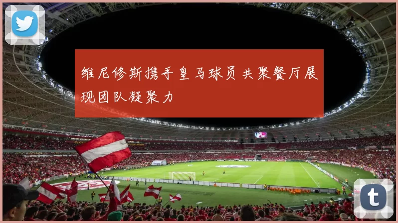 维尼修斯携手皇马球员共聚餐厅展现团队凝聚力