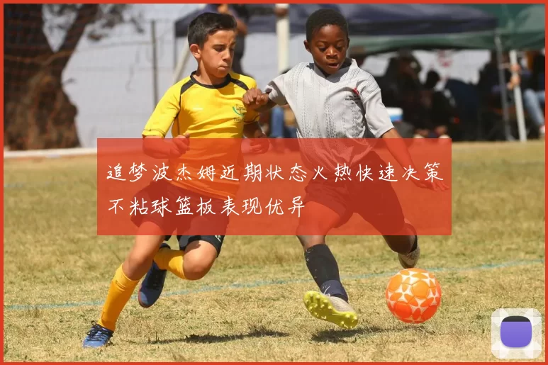 追梦波杰姆近期状态火热快速决策不粘球篮板表现优异