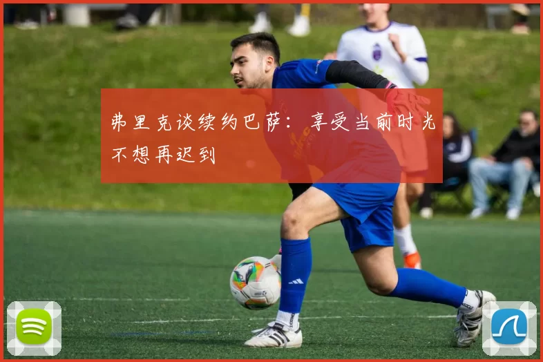 弗里克谈续约巴萨：享受当前时光不想再迟到