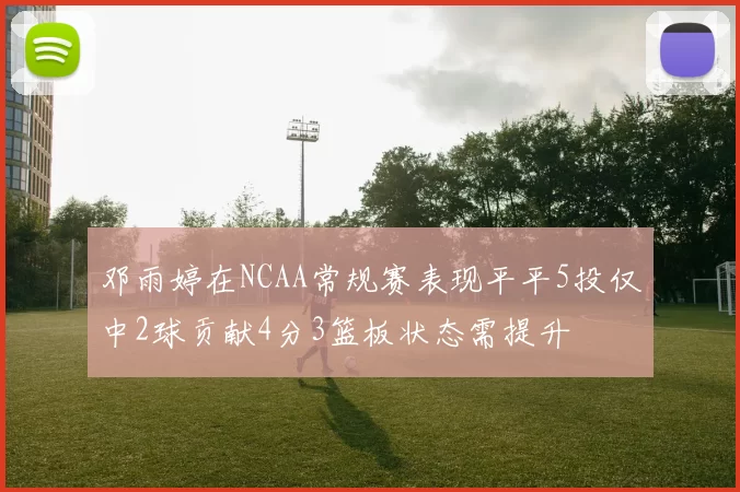 邓雨婷在NCAA常规赛表现平平5投仅中2球贡献4分3篮板状态需提升
