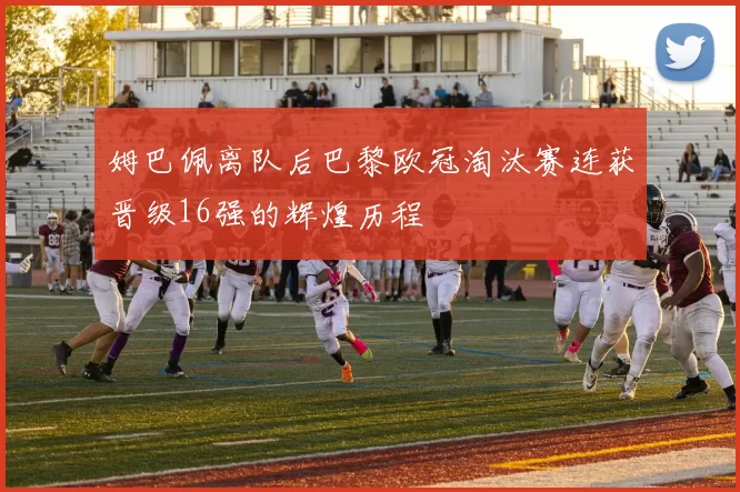姆巴佩离队后巴黎欧冠淘汰赛连获晋级16强的辉煌历程