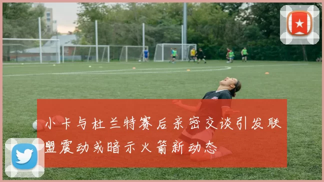 小卡与杜兰特赛后亲密交谈引发联盟震动或暗示火箭新动态