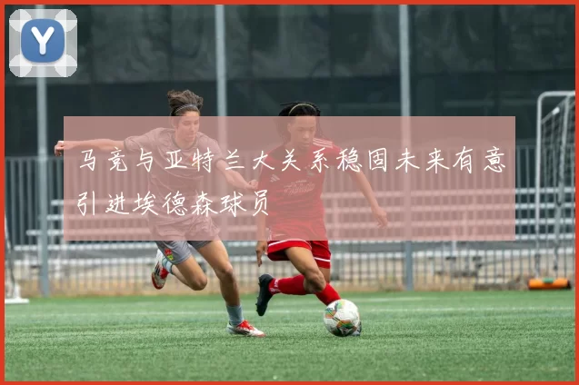 马竞与亚特兰大关系稳固未来有意引进埃德森球员