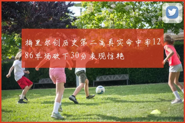 梅里尔创历史第二高真实命中率1286单场砍下30分表现惊艳