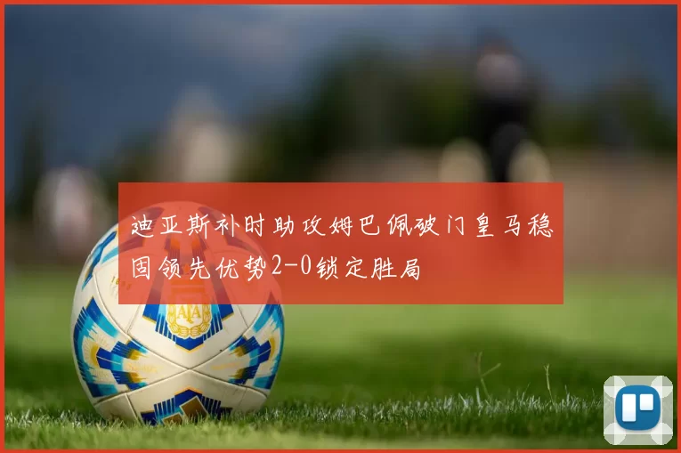 迪亚斯补时助攻姆巴佩破门皇马稳固领先优势2-0锁定胜局