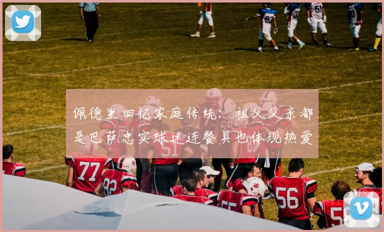 佩德里回忆家庭传统：祖父父亲都是巴萨忠实球迷连餐具也体现热爱