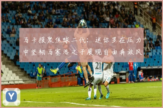 马卡报聚焦球二代：迷你罗在压力中坚韧马塞洛之子展现自由奔放风采