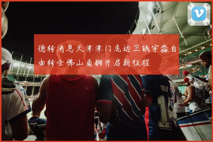 德转消息天津津门虎边卫钱宇淼自由转会佛山南狮开启新征程