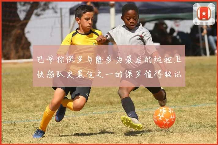 巴爷称保罗与隆多为最后的纯控卫快船队史最佳之一的保罗值得铭记