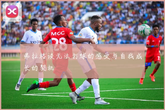 弗拉格谈无法打球的感受与自我成长的契机