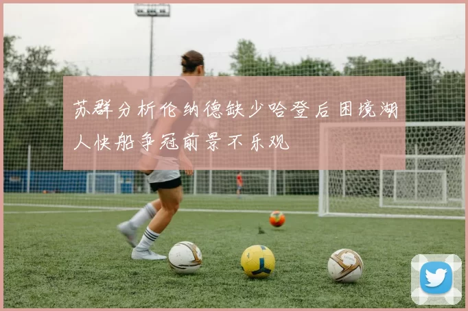 苏群分析伦纳德缺少哈登后困境湖人快船争冠前景不乐观