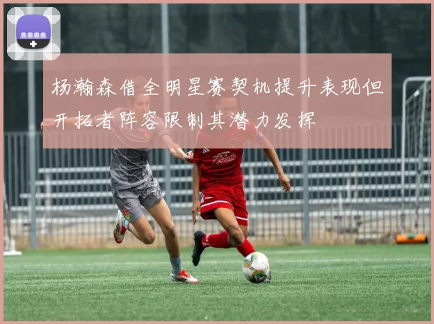 杨瀚森借全明星赛契机提升表现但开拓者阵容限制其潜力发挥