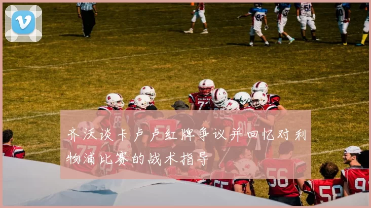 齐沃谈卡卢卢红牌争议并回忆对利物浦比赛的战术指导