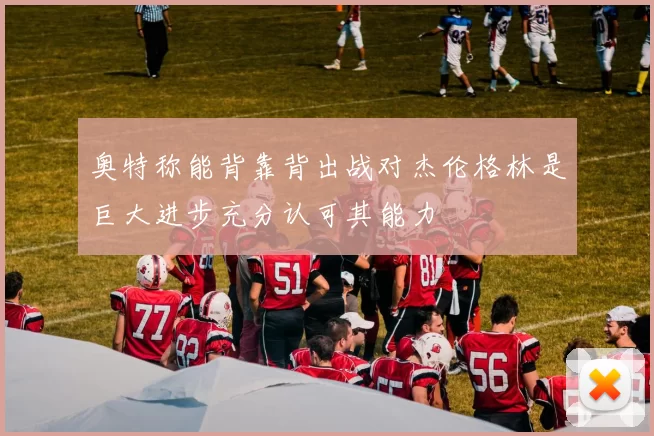 奥特称能背靠背出战对杰伦格林是巨大进步充分认可其能力